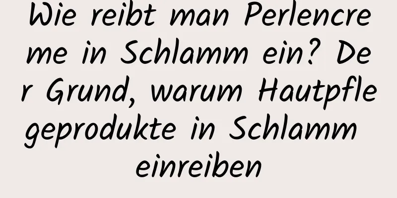 Wie reibt man Perlencreme in Schlamm ein? Der Grund, warum Hautpflegeprodukte in Schlamm einreiben
