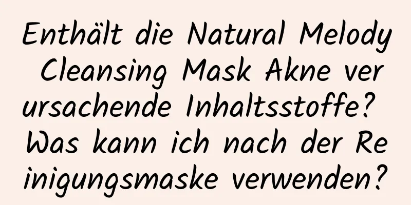 Enthält die Natural Melody Cleansing Mask Akne verursachende Inhaltsstoffe? Was kann ich nach der Reinigungsmaske verwenden?