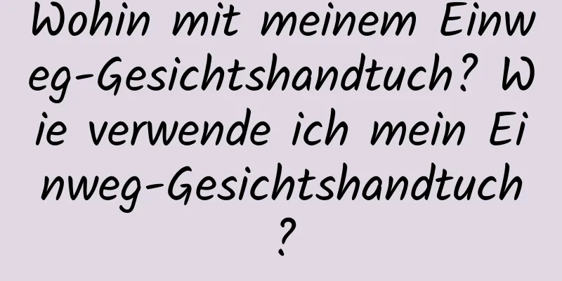 Wohin mit meinem Einweg-Gesichtshandtuch? Wie verwende ich mein Einweg-Gesichtshandtuch?