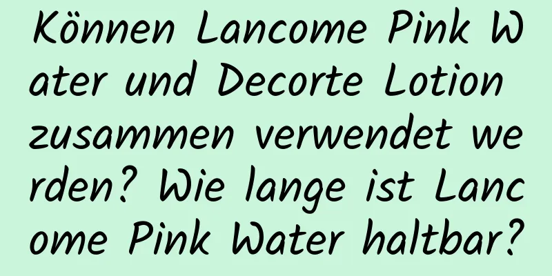 Können Lancome Pink Water und Decorte Lotion zusammen verwendet werden? Wie lange ist Lancome Pink Water haltbar?