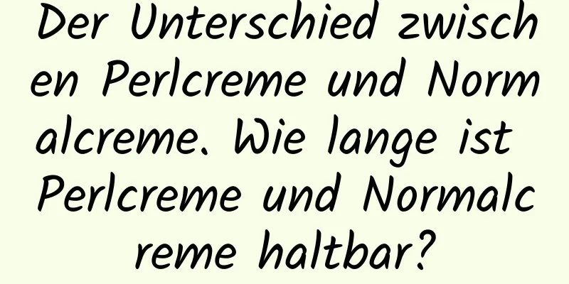 Der Unterschied zwischen Perlcreme und Normalcreme. Wie lange ist Perlcreme und Normalcreme haltbar?