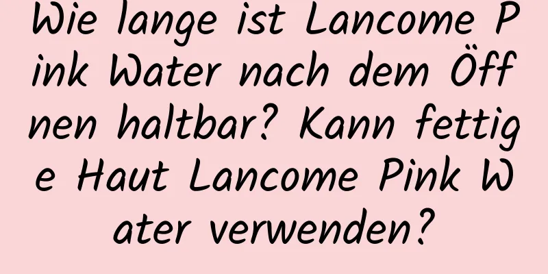 Wie lange ist Lancome Pink Water nach dem Öffnen haltbar? Kann fettige Haut Lancome Pink Water verwenden?
