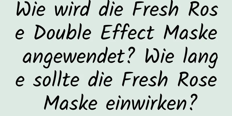 Wie wird die Fresh Rose Double Effect Maske angewendet? Wie lange sollte die Fresh Rose Maske einwirken?