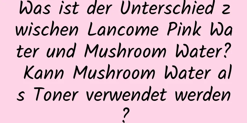 Was ist der Unterschied zwischen Lancome Pink Water und Mushroom Water? Kann Mushroom Water als Toner verwendet werden?