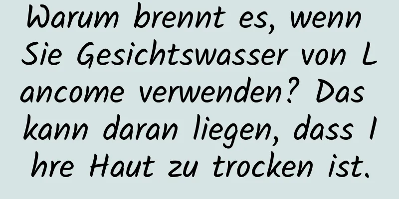 Warum brennt es, wenn Sie Gesichtswasser von Lancome verwenden? Das kann daran liegen, dass Ihre Haut zu trocken ist.