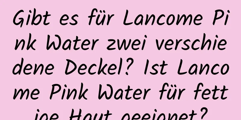 Gibt es für Lancome Pink Water zwei verschiedene Deckel? Ist Lancome Pink Water für fettige Haut geeignet?