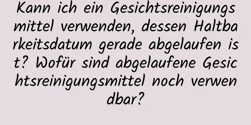Kann ich ein Gesichtsreinigungsmittel verwenden, dessen Haltbarkeitsdatum gerade abgelaufen ist? Wofür sind abgelaufene Gesichtsreinigungsmittel noch verwendbar?