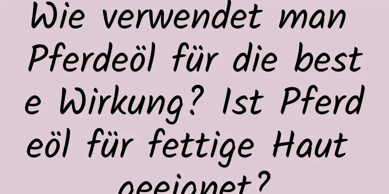 Wie verwendet man Pferdeöl für die beste Wirkung? Ist Pferdeöl für fettige Haut geeignet?