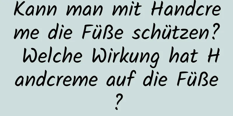 Kann man mit Handcreme die Füße schützen? Welche Wirkung hat Handcreme auf die Füße?