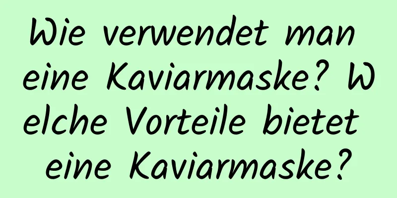 Wie verwendet man eine Kaviarmaske? Welche Vorteile bietet eine Kaviarmaske?