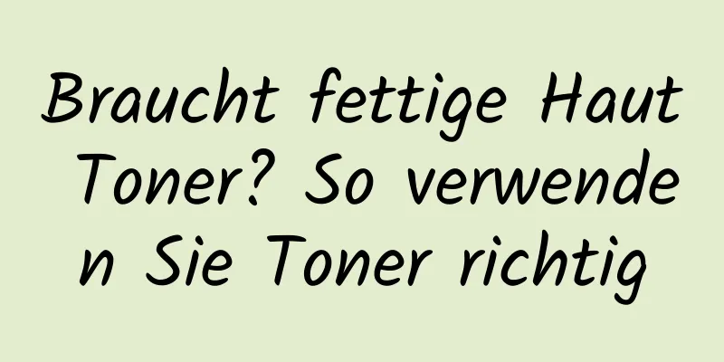 Braucht fettige Haut Toner? So verwenden Sie Toner richtig
