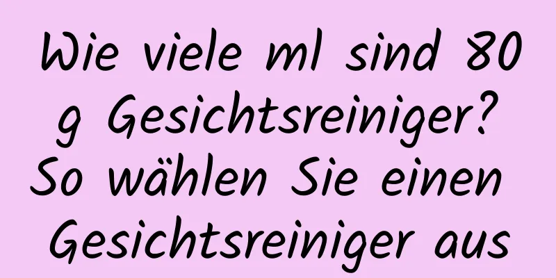 Wie viele ml sind 80 g Gesichtsreiniger? So wählen Sie einen Gesichtsreiniger aus