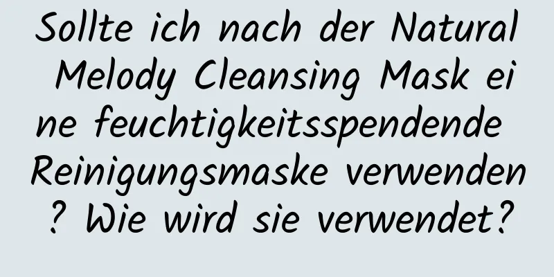 Sollte ich nach der Natural Melody Cleansing Mask eine feuchtigkeitsspendende Reinigungsmaske verwenden? Wie wird sie verwendet?