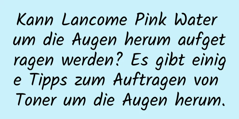 Kann Lancome Pink Water um die Augen herum aufgetragen werden? Es gibt einige Tipps zum Auftragen von Toner um die Augen herum.