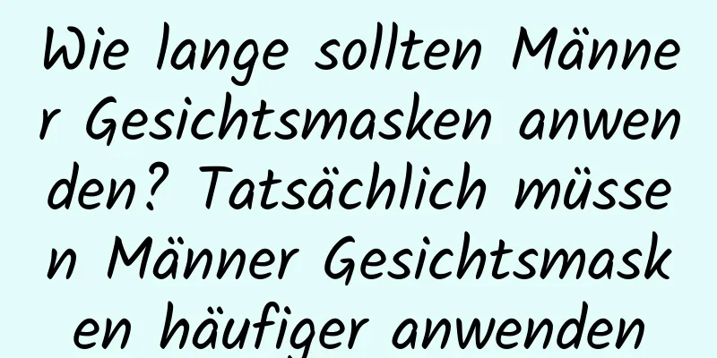 Wie lange sollten Männer Gesichtsmasken anwenden? Tatsächlich müssen Männer Gesichtsmasken häufiger anwenden