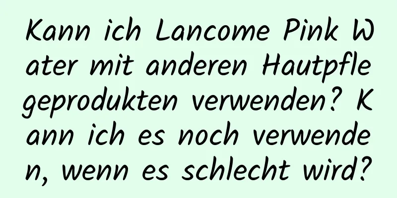 Kann ich Lancome Pink Water mit anderen Hautpflegeprodukten verwenden? Kann ich es noch verwenden, wenn es schlecht wird?