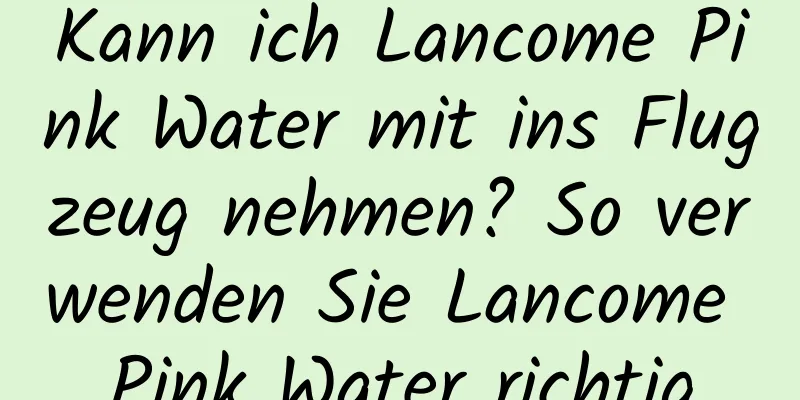 Kann ich Lancome Pink Water mit ins Flugzeug nehmen? So verwenden Sie Lancome Pink Water richtig