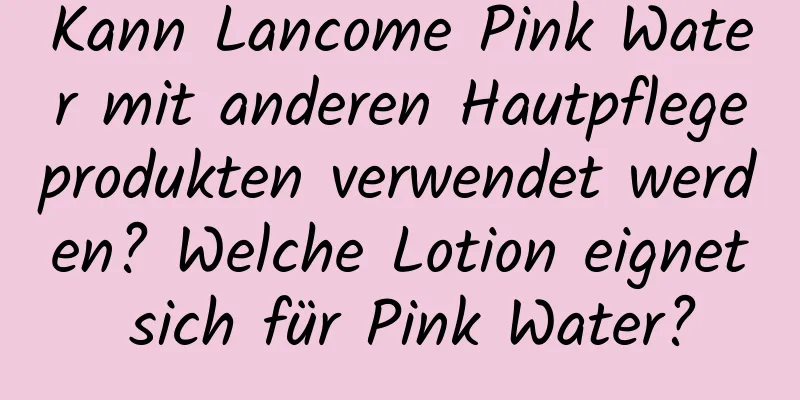 Kann Lancome Pink Water mit anderen Hautpflegeprodukten verwendet werden? Welche Lotion eignet sich für Pink Water?