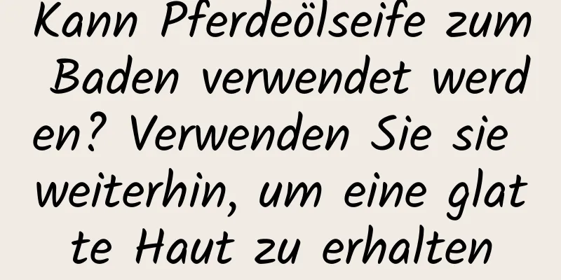 Kann Pferdeölseife zum Baden verwendet werden? Verwenden Sie sie weiterhin, um eine glatte Haut zu erhalten