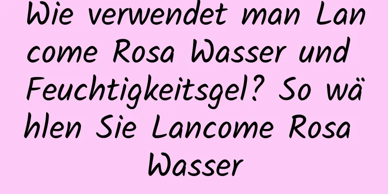 Wie verwendet man Lancome Rosa Wasser und Feuchtigkeitsgel? So wählen Sie Lancome Rosa Wasser
