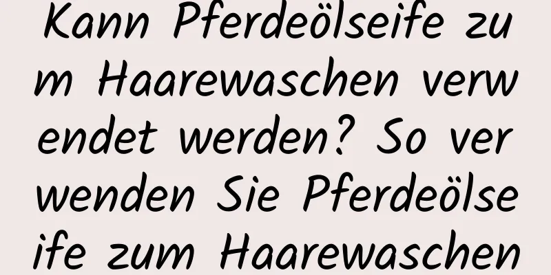 Kann Pferdeölseife zum Haarewaschen verwendet werden? So verwenden Sie Pferdeölseife zum Haarewaschen
