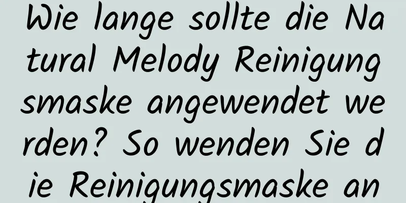 Wie lange sollte die Natural Melody Reinigungsmaske angewendet werden? So wenden Sie die Reinigungsmaske an