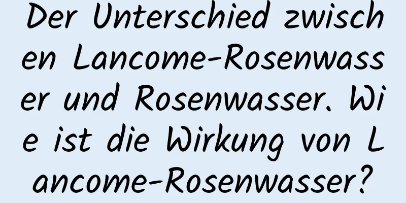 Der Unterschied zwischen Lancome-Rosenwasser und Rosenwasser. Wie ist die Wirkung von Lancome-Rosenwasser?