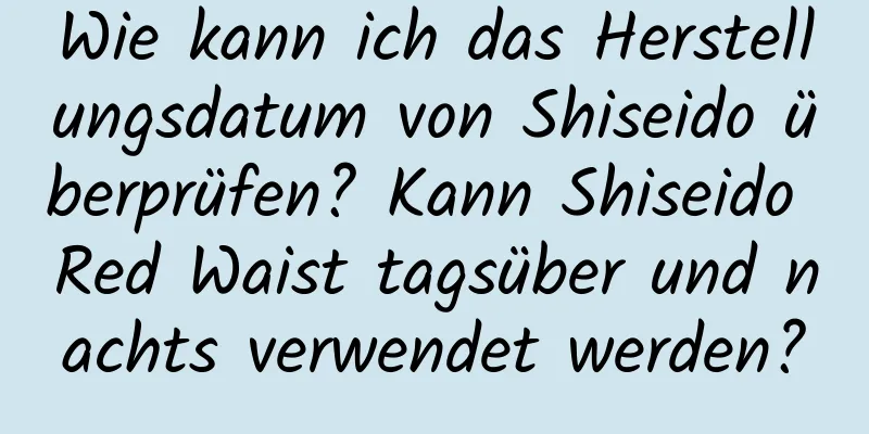 Wie kann ich das Herstellungsdatum von Shiseido überprüfen? Kann Shiseido Red Waist tagsüber und nachts verwendet werden?