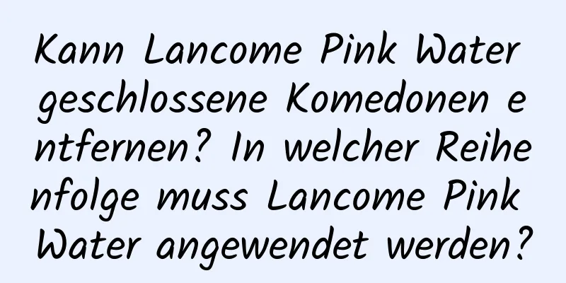 Kann Lancome Pink Water geschlossene Komedonen entfernen? In welcher Reihenfolge muss Lancome Pink Water angewendet werden?