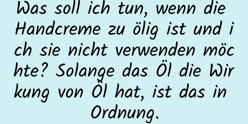 Was soll ich tun, wenn die Handcreme zu ölig ist und ich sie nicht verwenden möchte? Solange das Öl die Wirkung von Öl hat, ist das in Ordnung.