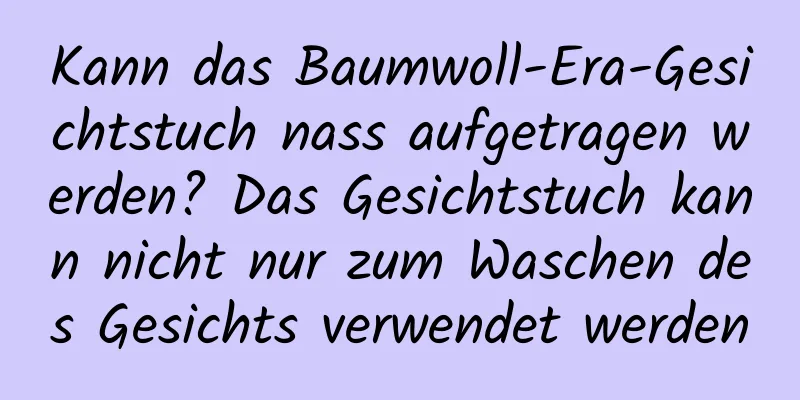 Kann das Baumwoll-Era-Gesichtstuch nass aufgetragen werden? Das Gesichtstuch kann nicht nur zum Waschen des Gesichts verwendet werden