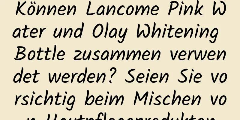 Können Lancome Pink Water und Olay Whitening Bottle zusammen verwendet werden? Seien Sie vorsichtig beim Mischen von Hautpflegeprodukten