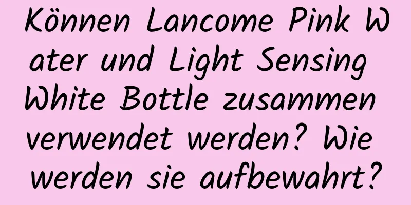 Können Lancome Pink Water und Light Sensing White Bottle zusammen verwendet werden? Wie werden sie aufbewahrt?