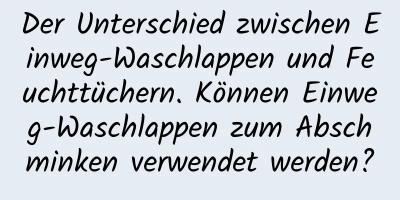 Der Unterschied zwischen Einweg-Waschlappen und Feuchttüchern. Können Einweg-Waschlappen zum Abschminken verwendet werden?