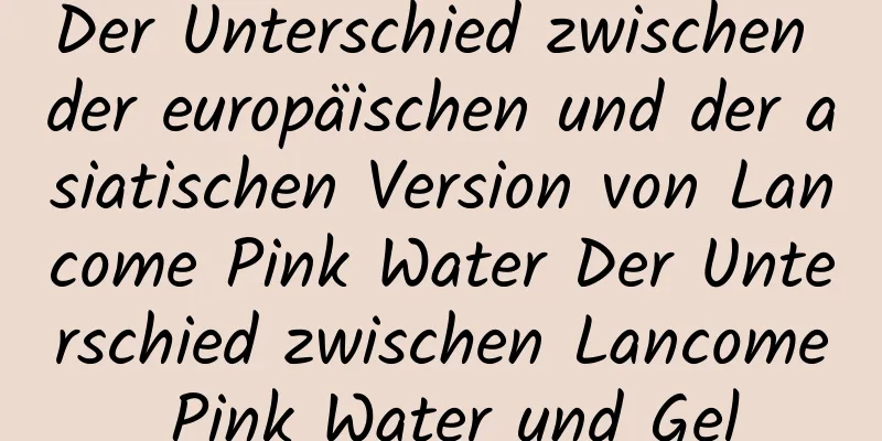 Der Unterschied zwischen der europäischen und der asiatischen Version von Lancome Pink Water Der Unterschied zwischen Lancome Pink Water und Gel