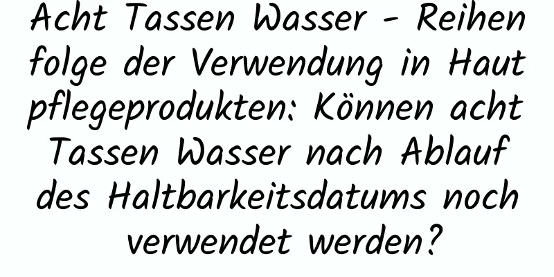 Acht Tassen Wasser - Reihenfolge der Verwendung in Hautpflegeprodukten: Können acht Tassen Wasser nach Ablauf des Haltbarkeitsdatums noch verwendet werden?
