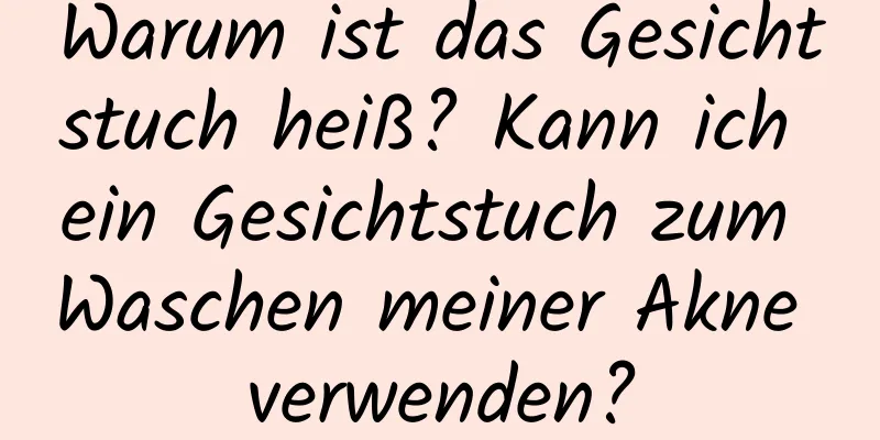Warum ist das Gesichtstuch heiß? Kann ich ein Gesichtstuch zum Waschen meiner Akne verwenden?