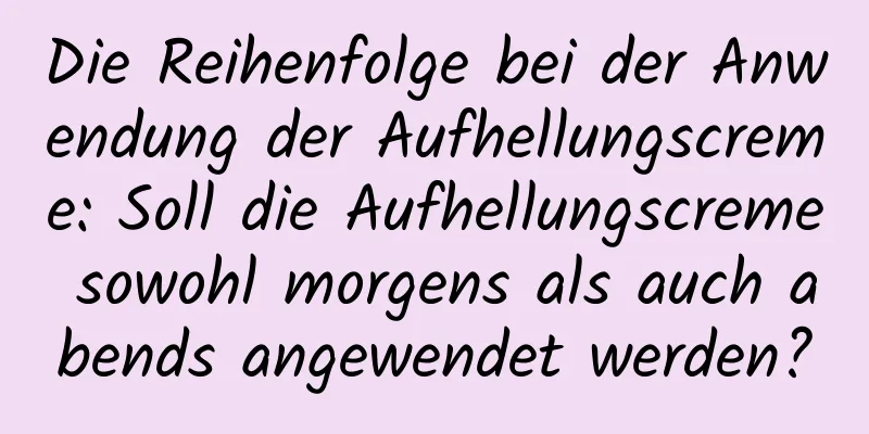 Die Reihenfolge bei der Anwendung der Aufhellungscreme: Soll die Aufhellungscreme sowohl morgens als auch abends angewendet werden?