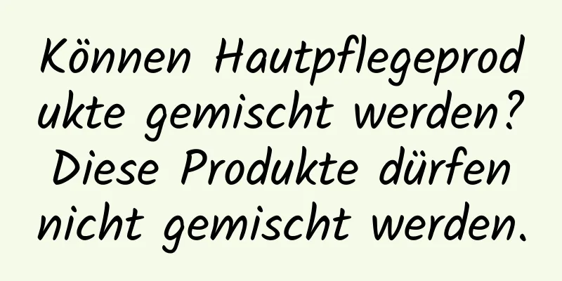 Können Hautpflegeprodukte gemischt werden? Diese Produkte dürfen nicht gemischt werden.