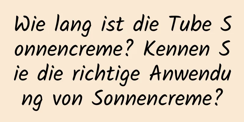 Wie lang ist die Tube Sonnencreme? Kennen Sie die richtige Anwendung von Sonnencreme?