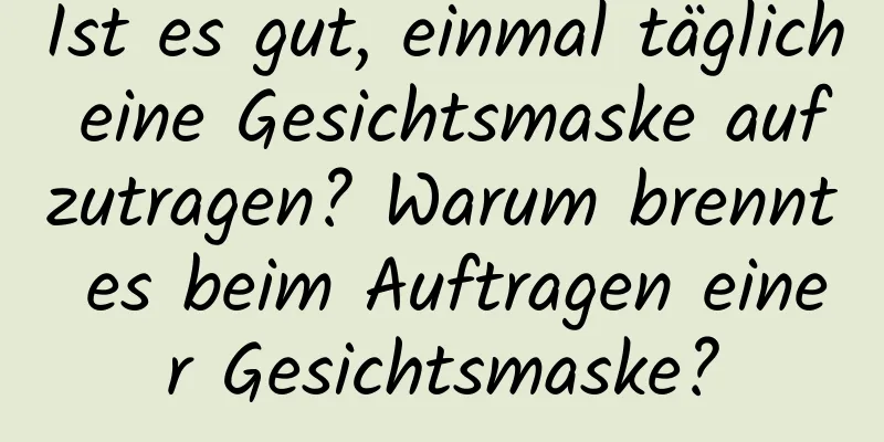 Ist es gut, einmal täglich eine Gesichtsmaske aufzutragen? Warum brennt es beim Auftragen einer Gesichtsmaske?