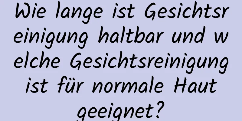 Wie lange ist Gesichtsreinigung haltbar und welche Gesichtsreinigung ist für normale Haut geeignet?