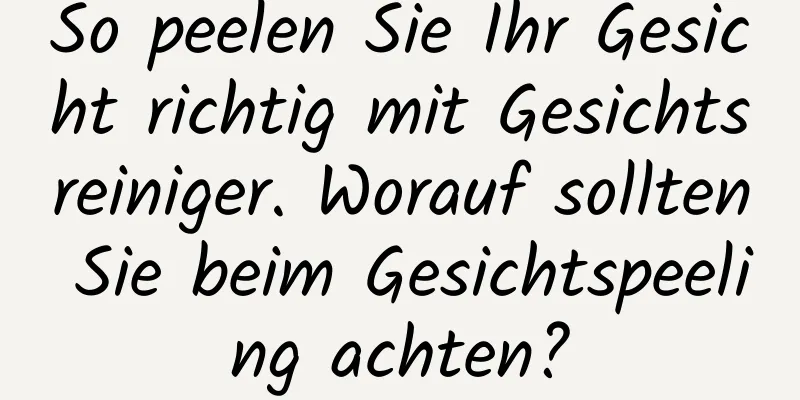 So peelen Sie Ihr Gesicht richtig mit Gesichtsreiniger. Worauf sollten Sie beim Gesichtspeeling achten?