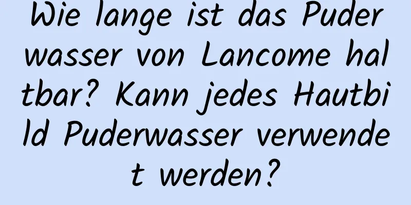 Wie lange ist das Puderwasser von Lancome haltbar? Kann jedes Hautbild Puderwasser verwendet werden?