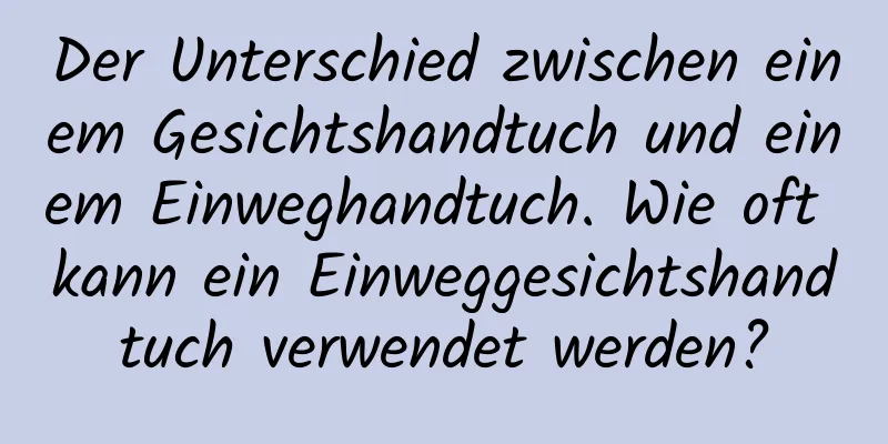 Der Unterschied zwischen einem Gesichtshandtuch und einem Einweghandtuch. Wie oft kann ein Einweggesichtshandtuch verwendet werden?