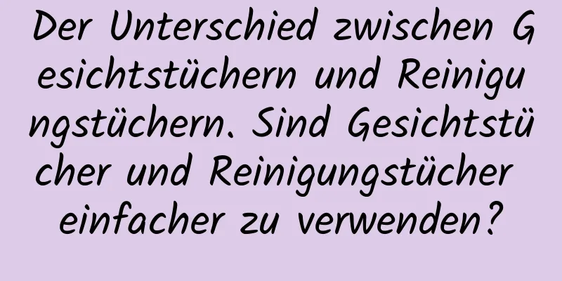 Der Unterschied zwischen Gesichtstüchern und Reinigungstüchern. Sind Gesichtstücher und Reinigungstücher einfacher zu verwenden?