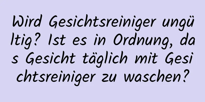 Wird Gesichtsreiniger ungültig? Ist es in Ordnung, das Gesicht täglich mit Gesichtsreiniger zu waschen?