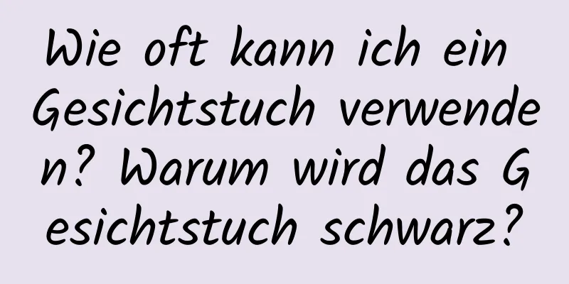 Wie oft kann ich ein Gesichtstuch verwenden? Warum wird das Gesichtstuch schwarz?