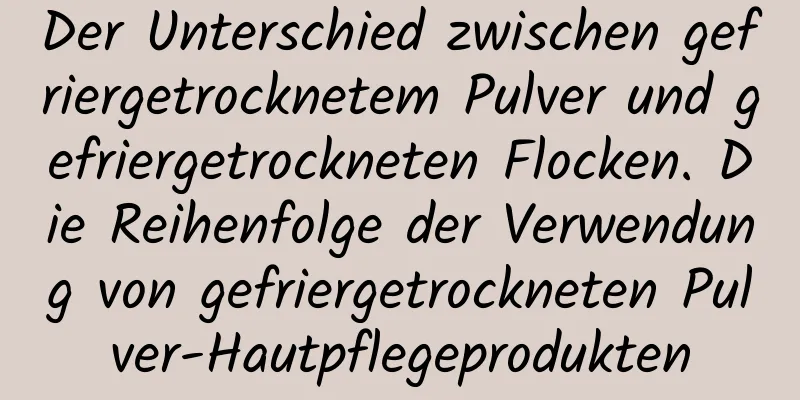 Der Unterschied zwischen gefriergetrocknetem Pulver und gefriergetrockneten Flocken. Die Reihenfolge der Verwendung von gefriergetrockneten Pulver-Hautpflegeprodukten