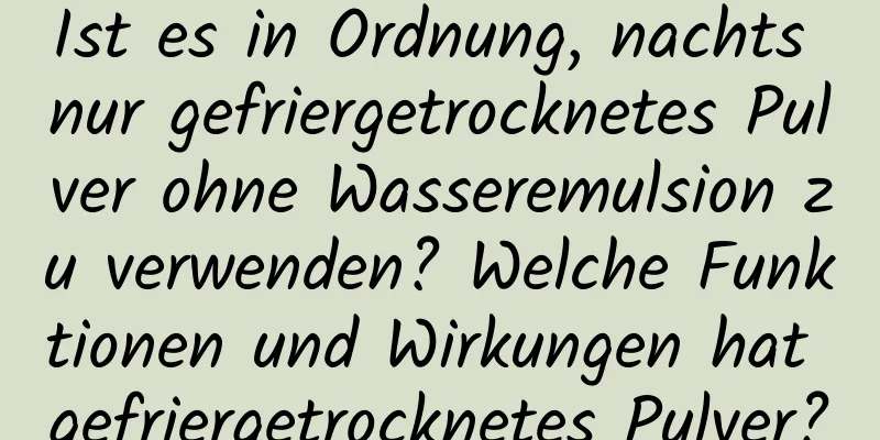 Ist es in Ordnung, nachts nur gefriergetrocknetes Pulver ohne Wasseremulsion zu verwenden? Welche Funktionen und Wirkungen hat gefriergetrocknetes Pulver?